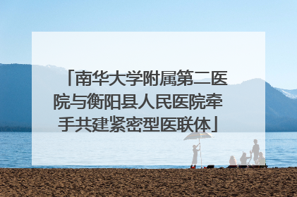 南华大学附属第二医院与衡阳县人民医院牵手共建紧密型医联体