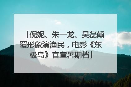 倪妮、朱一龙、吴磊颠覆形象演渔民，电影《东极岛》官宣暑期档