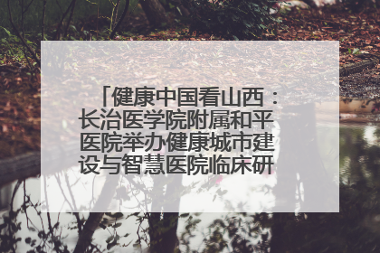 健康中国看山西：长治医学院附属和平医院举办健康城市建设与智慧医院临床研究能力提升交流会