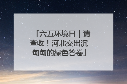 六五环境日｜请查收！河北交出沉甸甸的绿色答卷