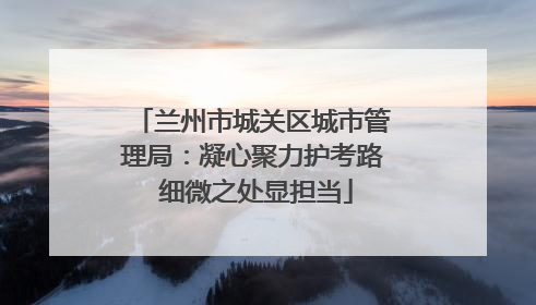 兰州市城关区城市管理局：凝心聚力护考路 细微之处显担当