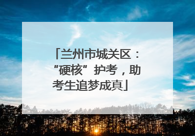 兰州市城关区：“硬核”护考，助考生追梦成真
