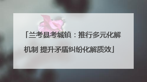 兰考县考城镇：推行多元化解机制 提升矛盾纠纷化解质效