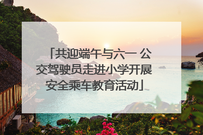 共迎端午与六一 公交驾驶员走进小学开展安全乘车教育活动