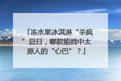 冻水果冰淇淋“杀疯”夏日，哪款能戳中太原人的“心巴”？