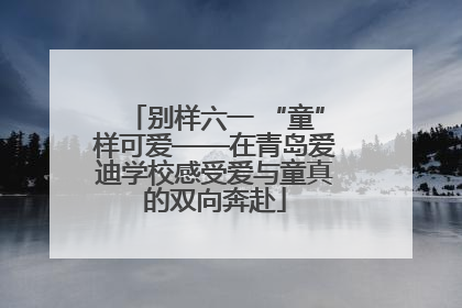 别样六一 “童”样可爱——在青岛爱迪学校感受爱与童真的双向奔赴