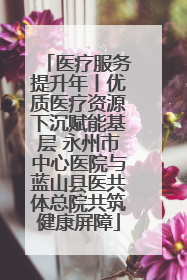 医疗服务提升年丨优质医疗资源下沉赋能基层 永州市中心医院与蓝山县医共体总院共筑健康屏障