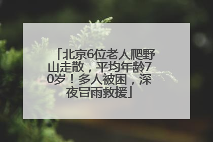 北京6位老人爬野山走散，平均年龄70岁！多人被困，深夜冒雨救援