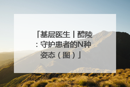 基层医生丨醴陵：守护患者的N种姿态（图）
