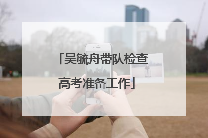 吴毓舟带队检查高考准备工作