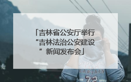 吉林省公安厅举行“吉林法治公安建设”新闻发布会