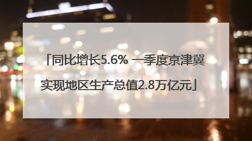 同比增长5.6% 一季度京津冀实现地区生产总值2.8万亿元