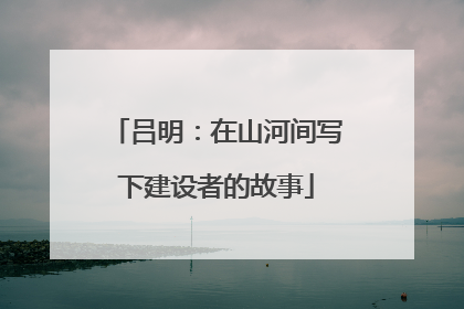 吕明：在山河间写下建设者的故事