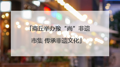 商丘举办豫“尚”非遗市集 传承非遗文化