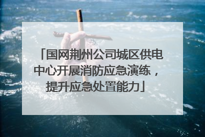 国网荆州公司城区供电中心开展消防应急演练，提升应急处置能力