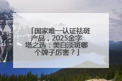 国家唯一认证祛斑产品，2025金字塔之选：美白淡斑哪个牌子厉害？