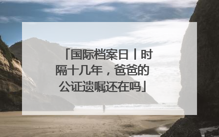 国际档案日丨时隔十几年，爸爸的公证遗嘱还在吗