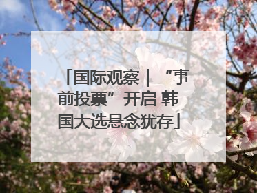 国际观察｜“事前投票”开启 韩国大选悬念犹存