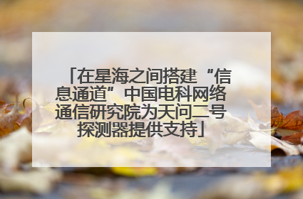 在星海之间搭建“信息通道”中国电科网络通信研究院为天问二号探测器提供支持