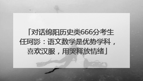对话绵阳历史类666分考生任珂影：语文数学是优势学科，喜欢汉服，用哭释放情绪