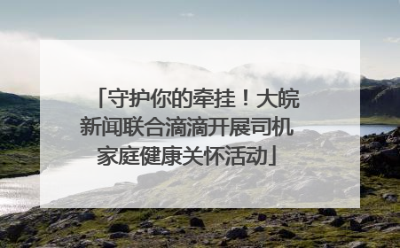守护你的牵挂！大皖新闻联合滴滴开展司机家庭健康关怀活动