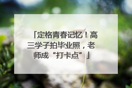 定格青春记忆！高三学子拍毕业照，老师成“打卡点”