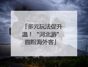 多元玩法促升温！“河北游”圈粉海外客
