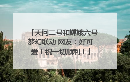 天问二号和嫦娥六号梦幻联动 网友：好可爱！祝一切顺利！