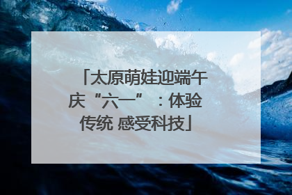 太原萌娃迎端午庆“六一”：体验传统 感受科技