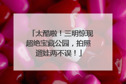 太酷啦！三明惊现超绝宝藏公园，拍照遛娃两不误！