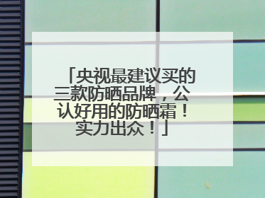 央视最建议买的三款防晒品牌，公认好用的防晒霜！实力出众！