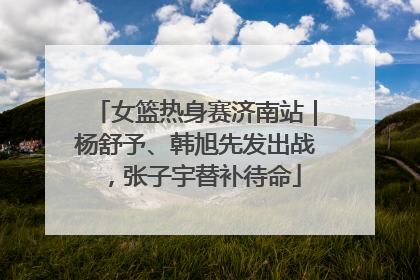 女篮热身赛济南站｜杨舒予、韩旭先发出战，张子宇替补待命