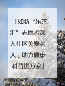 如新“乐善汇”志愿者深入社区关爱老人，助力健康科普进万家