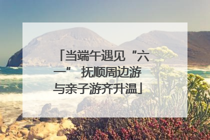 当端午遇见“六一” 抚顺周边游与亲子游齐升温