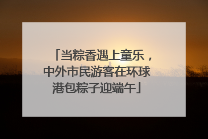 当粽香遇上童乐，中外市民游客在环球港包粽子迎端午