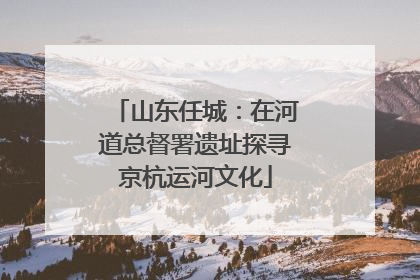 山东任城：在河道总督署遗址探寻京杭运河文化