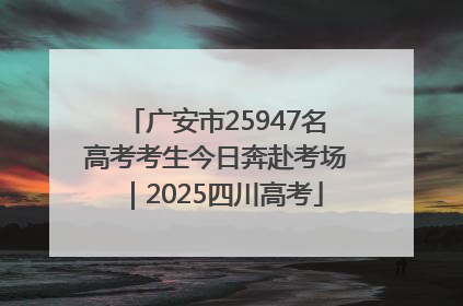 广安市25947名高考考生今日奔赴考场｜2025四川高考