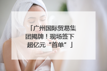 广州国际贸易集团揭牌！现场签下超亿元“首单”
