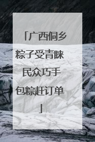 广西侗乡粽子受青睐 民众巧手包粽赶订单