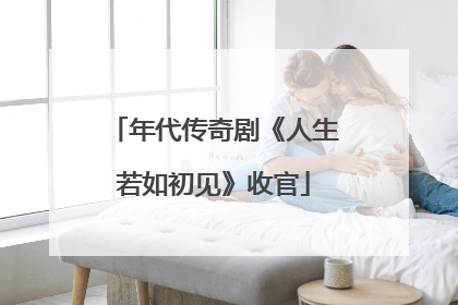年代传奇剧《人生若如初见》收官
