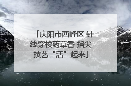 庆阳市西峰区 针线穿梭药草香 指尖技艺“活”起来