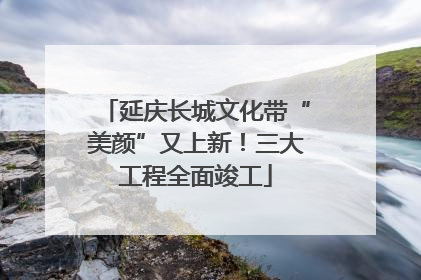 延庆长城文化带“美颜”又上新！三大工程全面竣工