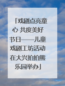 戏剧点亮童心 共度美好节日——儿童戏剧工坊活动在大兴拍拍熊乐园举办