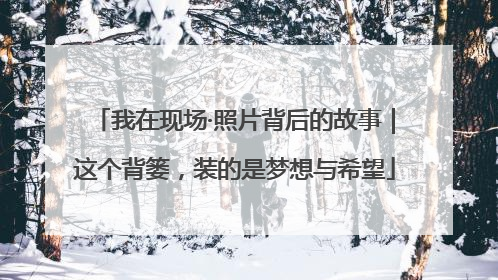 我在现场·照片背后的故事｜这个背篓，装的是梦想与希望
