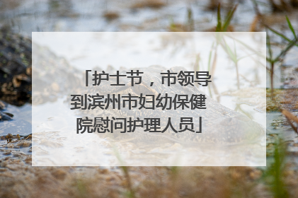 护士节，市领导到滨州市妇幼保健院慰问护理人员