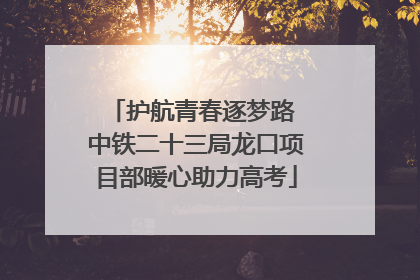 护航青春逐梦路 中铁二十三局龙口项目部暖心助力高考