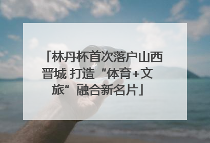 林丹杯首次落户山西晋城 打造“体育+文旅”融合新名片