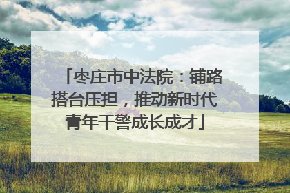 枣庄市中法院：铺路搭台压担，推动新时代青年干警成长成才