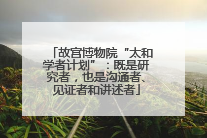 故宫博物院“太和学者计划”：既是研究者，也是沟通者、见证者和讲述者