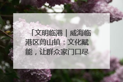 文明临港｜威海临港区蔄山镇：文化赋能，让群众家门口尽享幸福生活
